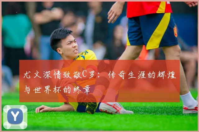 尤文深情致敬C罗：传奇生涯的辉煌与世界杯的终章