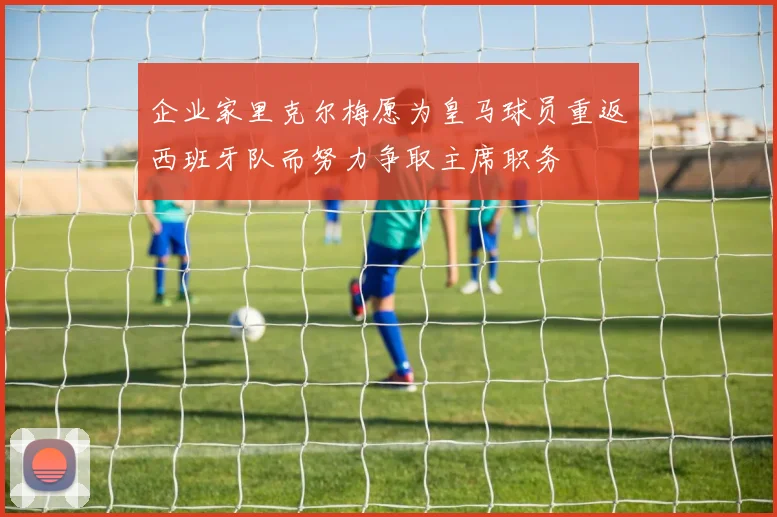 企业家里克尔梅愿为皇马球员重返西班牙队而努力争取主席职务