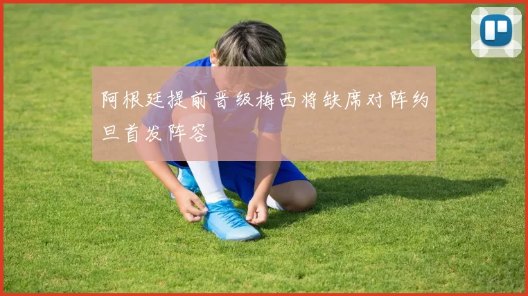 阿根廷提前晋级梅西将缺席对阵约旦首发阵容
