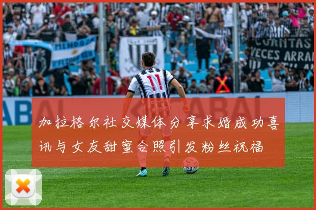 加拉格尔社交媒体分享求婚成功喜讯与女友甜蜜合照引发粉丝祝福