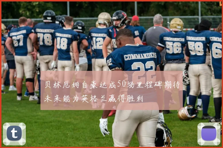 贝林厄姆自豪达成50场里程碑期待未来能为英格兰赢得胜利