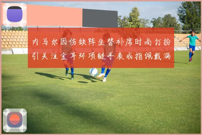 内马尔因伤缺阵坐替补席时尚打扮引关注金耳环项链手表戒指佩戴满身