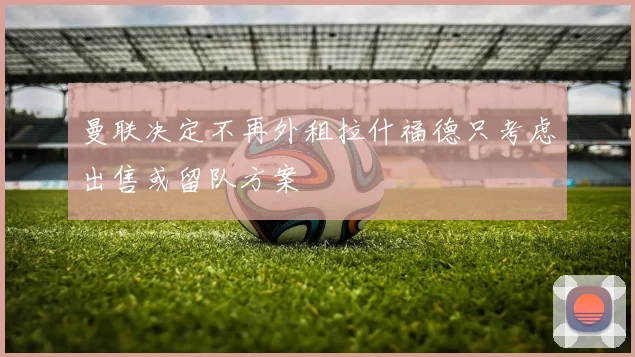 曼联决定不再外租拉什福德只考虑出售或留队方案