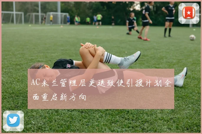 AC米兰管理层更迭致使引援计划全面重启新方向