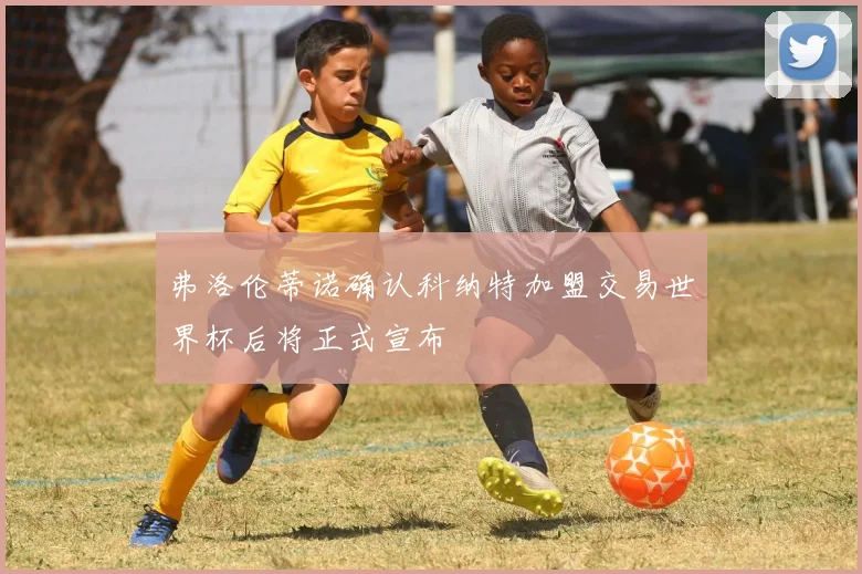 弗洛伦蒂诺确认科纳特加盟交易世界杯后将正式宣布