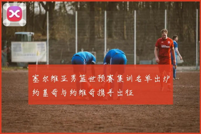 塞尔维亚男篮世预赛集训名单出炉约基奇与约维奇携手出征