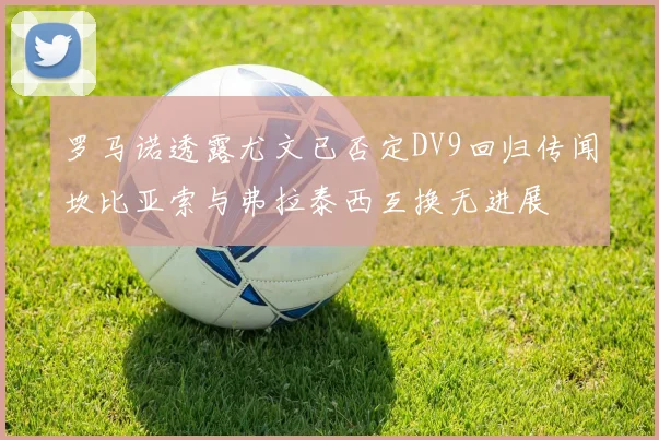 罗马诺透露尤文已否定DV9回归传闻坎比亚索与弗拉泰西互换无进展